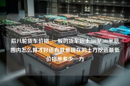 后八轮货车价格_一般的货车运土200至300米范围内怎么算才好还有就是现在的土方挖运最低价格是多少一方