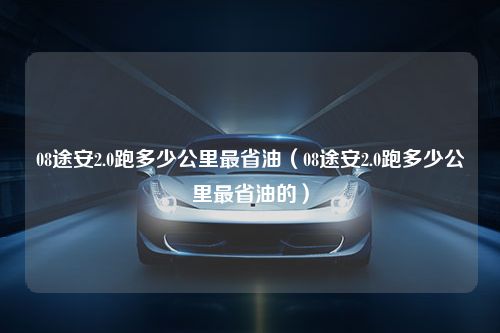 08途安2.0跑多少公里最省油（08途安2.0跑多少公里最省油的）