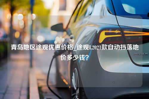 青岛地区途观优惠价格_途观L2021款自动挡落地价多少钱？