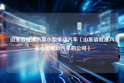 山东省批准六家小型电动汽车（山东省批准六家小型电动汽车的公司）