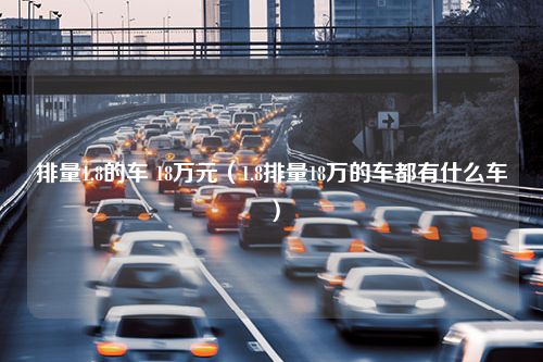 排量1.8的车 18万元（1.8排量18万的车都有什么车）