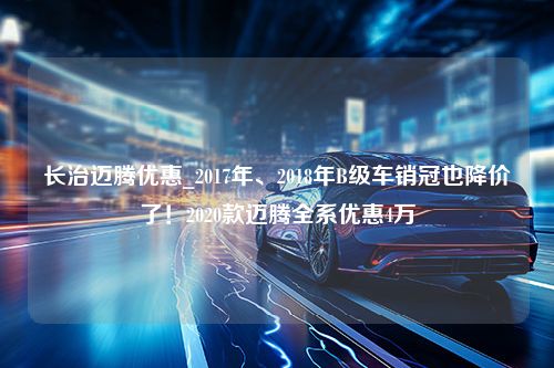 长治迈腾优惠_2017年、2018年B级车销冠也降价了！2020款迈腾全系优惠4万