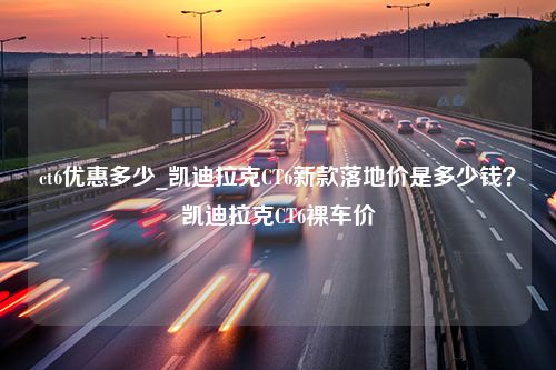 ct6优惠多少_凯迪拉克CT6新款落地价是多少钱？凯迪拉克CT6裸车价