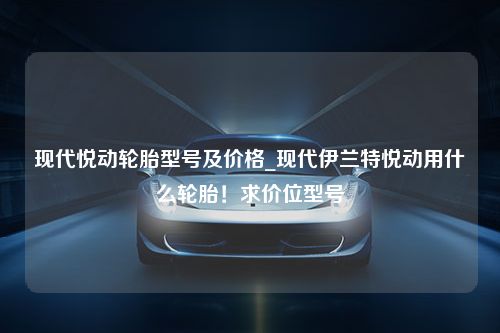 现代悦动轮胎型号及价格_现代伊兰特悦动用什么轮胎！求价位型号