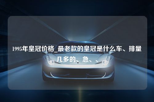 1995年皇冠价格_最老款的皇冠是什么车、排量几多的、急、、