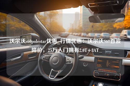 沃尔沃s60polestar优惠_行情优惠：沃尔沃S60首波降价，25万入门拥有2.0T+8AT