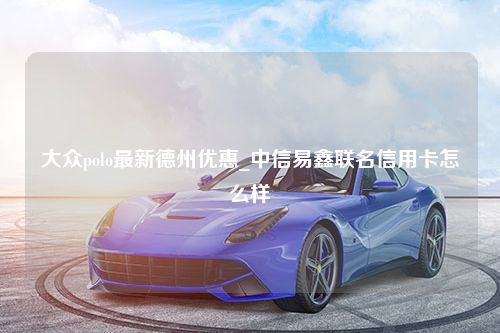 大众polo最新德州优惠_中信易鑫联名信用卡怎么样