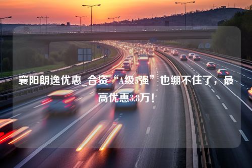 襄阳朗逸优惠_合资“A级5强”也绷不住了，最高优惠3.8万！