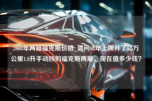 2008年两箱福克斯价格_请问08年上牌开了1.5万公里1.8升手动挡的福克斯两厢，现在值多少钱？