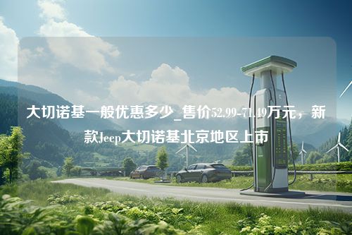 大切诺基一般优惠多少_售价52.99-71.49万元，新款Jeep大切诺基北京地区上市