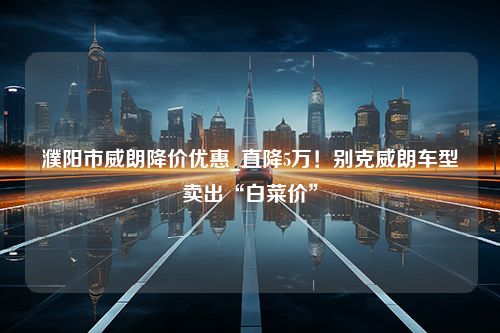 濮阳市威朗降价优惠_直降5万！别克威朗车型卖出“白菜价”