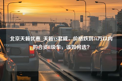 北京天籁优惠_天籁VS君威，价格跌到16万以内的合资B级车，该如何选？