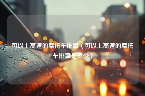 可以上高速的摩托车排量（可以上高速的摩托车排量是多少）