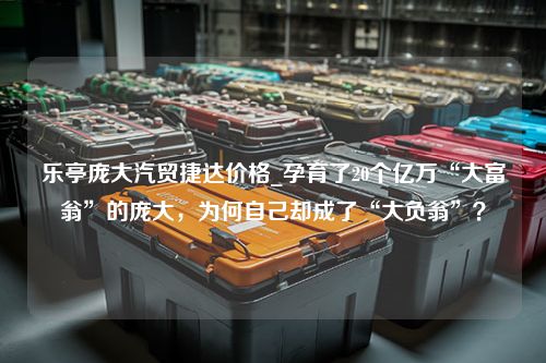 乐亭庞大汽贸捷达价格_孕育了20个亿万“大富翁”的庞大，为何自己却成了“大负翁”？