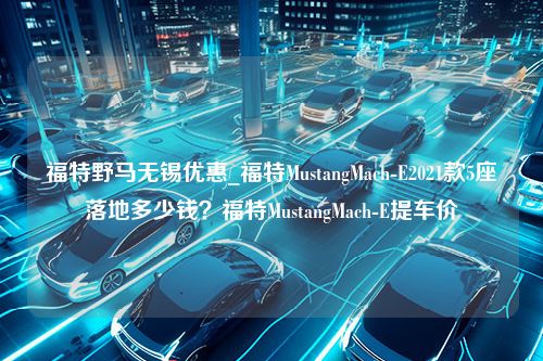 福特野马无锡优惠_福特MustangMach-E2021款5座落地多少钱？福特MustangMach-E提车价