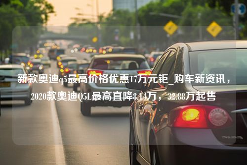 新款奥迪q5最高价格优惠17万元钜_购车新资讯，2020款奥迪Q5L最高直降8.14万，32.88万起售