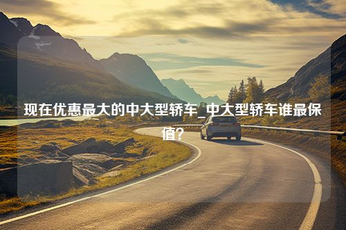 现在优惠最大的中大型轿车_中大型轿车谁最保值？