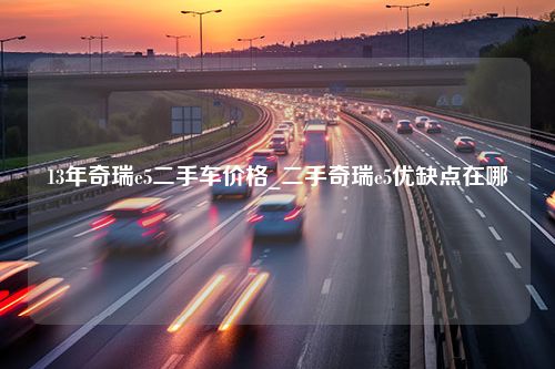 13年奇瑞e5二手车价格_二手奇瑞e5优缺点在哪