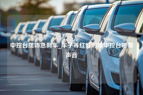 中控台摆饰急刹车_车子等红灯时候中控台啪啪声音