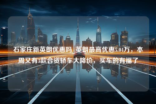 石家庄新英朗优惠吗_英朗最高优惠5.04万，本周又有3款合资轿车大降价，买车的有福了