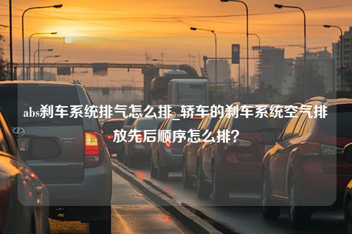 abs刹车系统排气怎么排_轿车的刹车系统空气排放先后顺序怎么排？