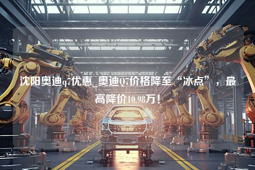 沈阳奥迪q7优惠_奥迪Q7价格降至“冰点”，最高降价10.98万！