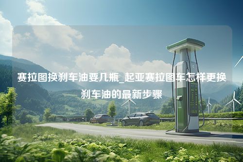 赛拉图换刹车油要几瓶_起亚赛拉图车怎样更换刹车油的最新步骤