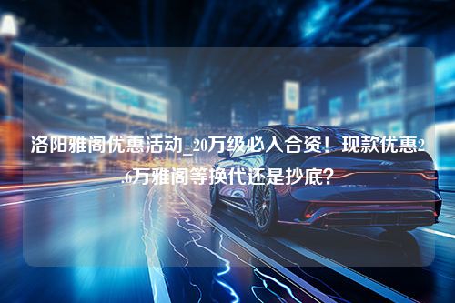 洛阳雅阁优惠活动_20万级必入合资！现款优惠2.6万雅阁等换代还是抄底？