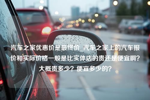 汽车之家优惠价是最终价_汽车之家上的汽车报价和实际价格一般是比实体店的贵还是便宜啊？大概贵多少？便宜多少的？