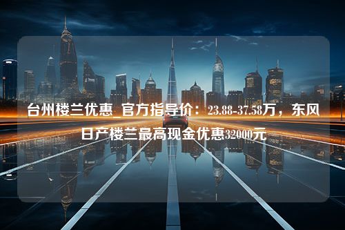 台州楼兰优惠_官方指导价：23.88-37.58万，东风日产楼兰最高现金优惠32000元