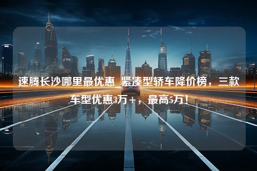 速腾长沙哪里最优惠_紧凑型轿车降价榜，三款车型优惠3万+，最高5万！