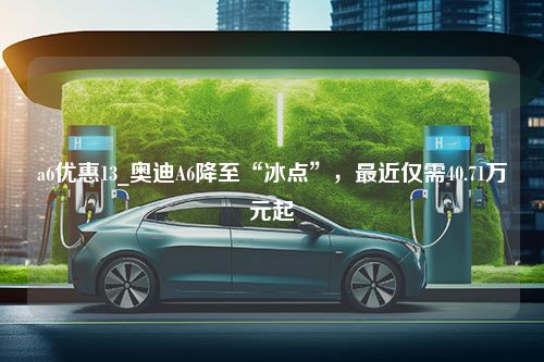 a6优惠13_奥迪A6降至“冰点”，最近仅需40.71万元起