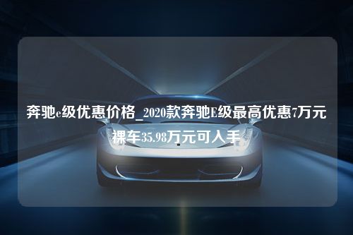 奔驰e级优惠价格_2020款奔驰E级最高优惠7万元裸车35.98万元可入手