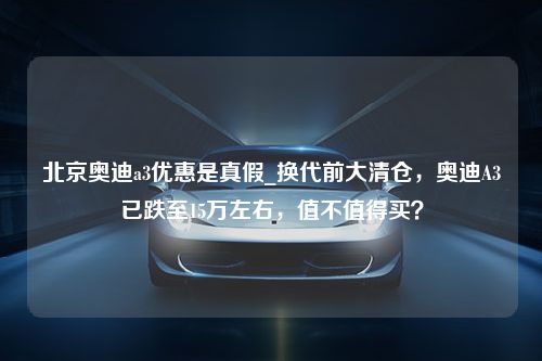 北京奥迪a3优惠是真假_换代前大清仓，奥迪A3已跌至15万左右，值不值得买？