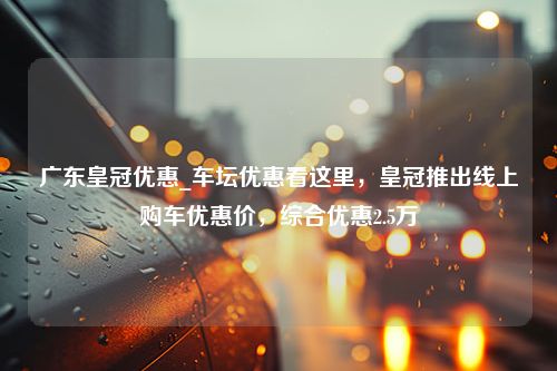 广东皇冠优惠_车坛优惠看这里，皇冠推出线上购车优惠价，综合优惠2.5万