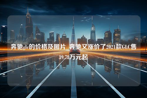 奔驰glc的价格及图片_奔驰又涨价了2021款GLC售39.78万元起