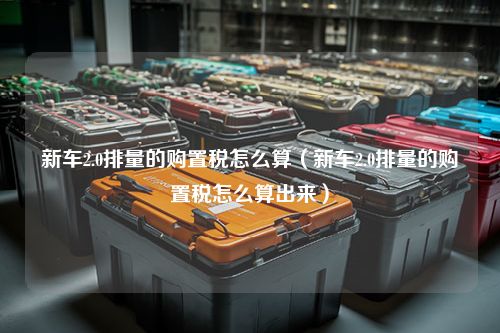 新车2.0排量的购置税怎么算（新车2.0排量的购置税怎么算出来）