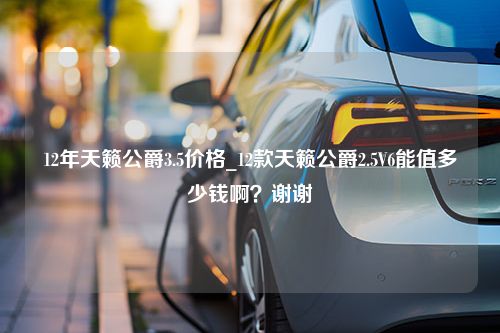 12年天籁公爵3.5价格_12款天籁公爵2.5V6能值多少钱啊？谢谢