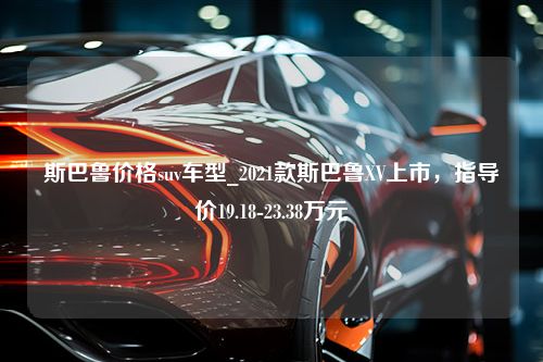 斯巴鲁价格suv车型_2021款斯巴鲁XV上市，指导价19.18-23.38万元