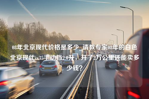 08年北京现代价格是多少_请教专家08年的白色北京现代ix35手动挡2.0升，开了2万公里还能卖多少钱？