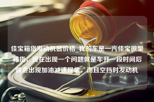 佳宝箱货发动机器价格_我的车是一汽佳宝微型箱货，现在出现一个问题就是车开一段时间后就会出现加油减速现象，而且空挡时发动机