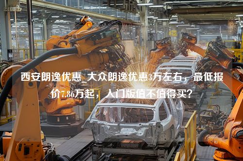 西安朗逸优惠_大众朗逸优惠3万左右，最低报价7.86万起，入门版值不值得买？