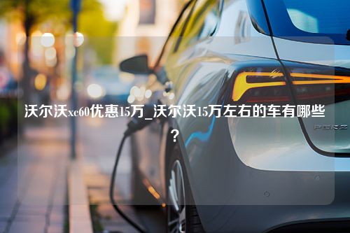 沃尔沃xc60优惠15万_沃尔沃15万左右的车有哪些？