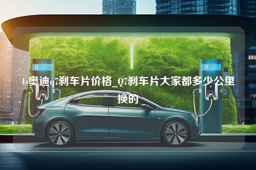 4s奥迪q7刹车片价格_Q7刹车片大家都多少公里换的