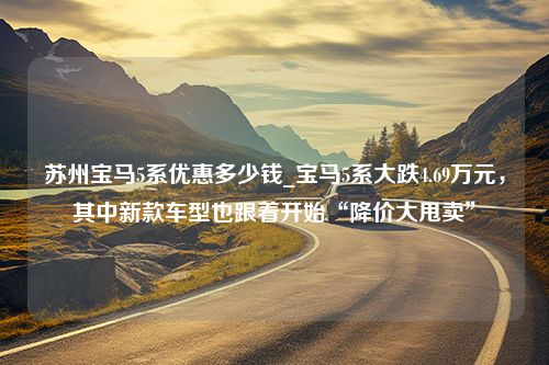 苏州宝马5系优惠多少钱_宝马5系大跌4.69万元，其中新款车型也跟着开始“降价大甩卖”