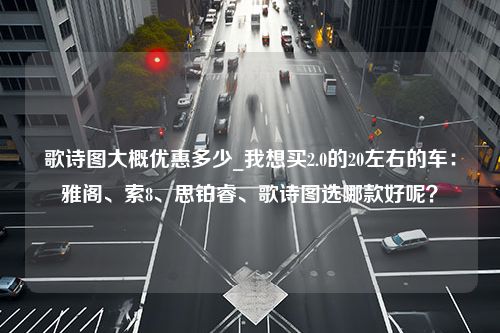 歌诗图大概优惠多少_我想买2.0的20左右的车：雅阁、索8、思铂睿、歌诗图选哪款好呢？