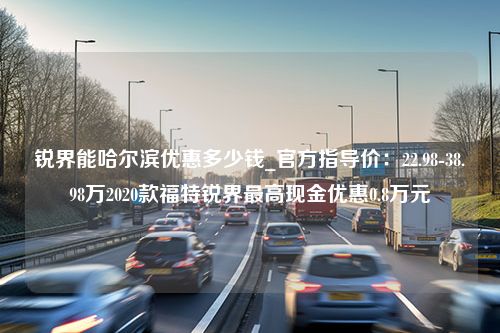 锐界能哈尔滨优惠多少钱_官方指导价：22.98-38.98万2020款福特锐界最高现金优惠0.8万元