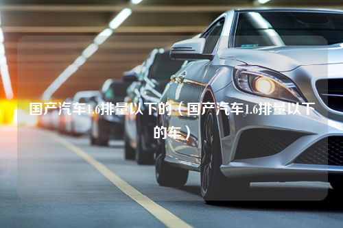 国产汽车1.6排量以下的（国产汽车1.6排量以下的车）