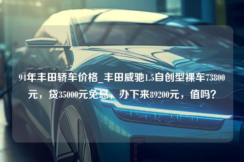 94年丰田轿车价格_丰田威驰1.5自创型裸车73800元，贷35000元免息，办下来89200元，值吗？