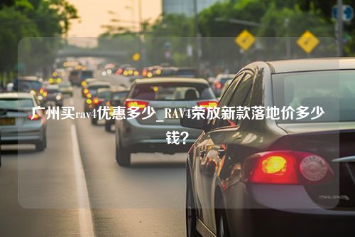 广州买rav4优惠多少_RAV4荣放新款落地价多少钱？